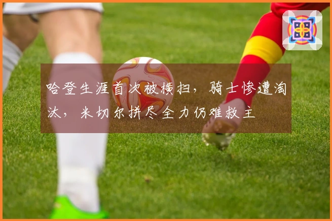 哈登生涯首次被横扫，骑士惨遭淘汰，米切尔拼尽全力仍难救主