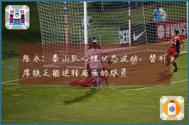 陈永:泰山队心理状态波动,替补席缺乏能逆转局面的球员