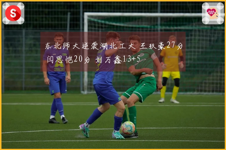 东北师大逆袭湖北工大 王玖豪27分 闫思恺20分 刘万鑫13+5